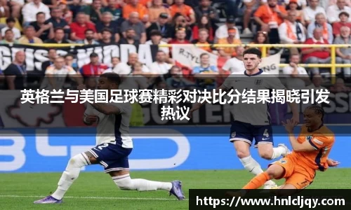 英格兰与美国足球赛精彩对决比分结果揭晓引发热议